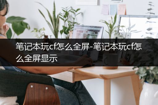 笔记本玩cf怎么全屏-笔记本玩cf怎么全屏显示